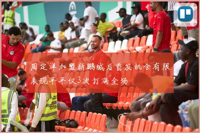 周定洋加盟新鹏城后首发机会有限表现平平仅3次打满全场