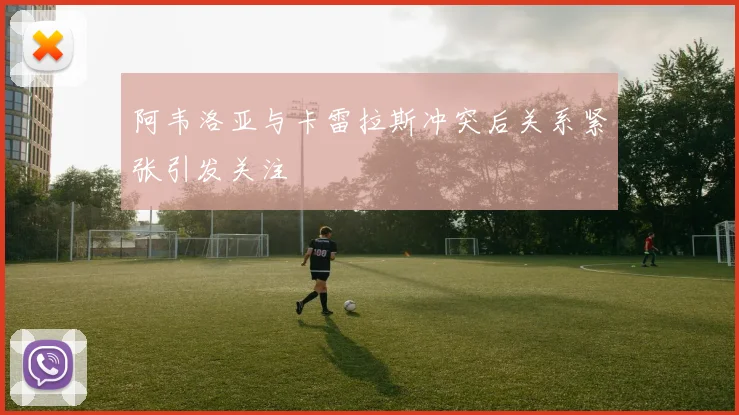 阿韦洛亚与卡雷拉斯冲突后关系紧张引发关注