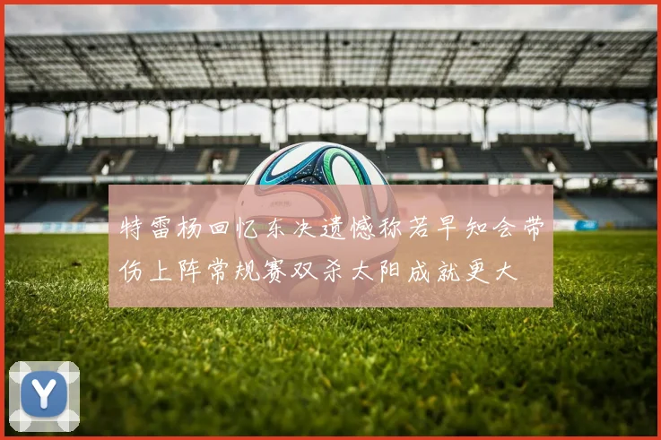 特雷杨回忆东决遗憾称若早知会带伤上阵常规赛双杀太阳成就更大