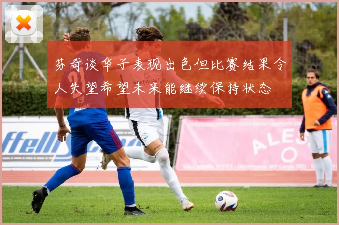芬奇谈华子表现出色但比赛结果令人失望希望未来能继续保持状态