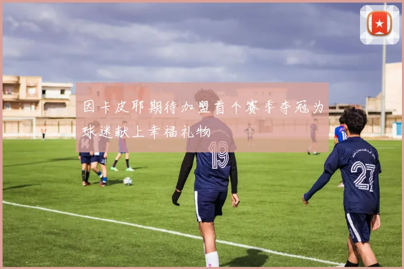 因卡皮耶期待加盟首个赛季夺冠为球迷献上幸福礼物