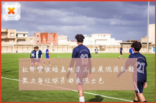 杜锋赞张皓嘉绝杀三分展现团队凝聚力每位球员都表现出色