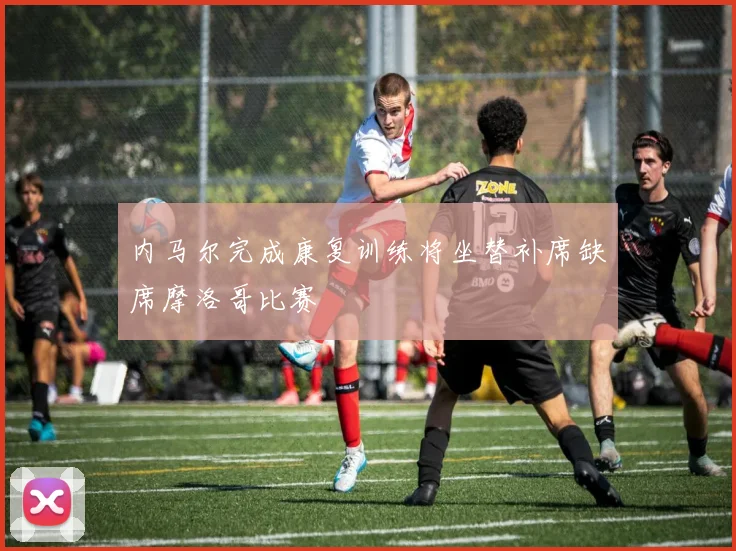 内马尔完成康复训练将坐替补席缺席摩洛哥比赛