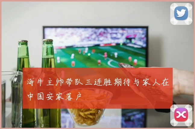 海牛主帅带队三连胜期待与家人在中国安家落户
