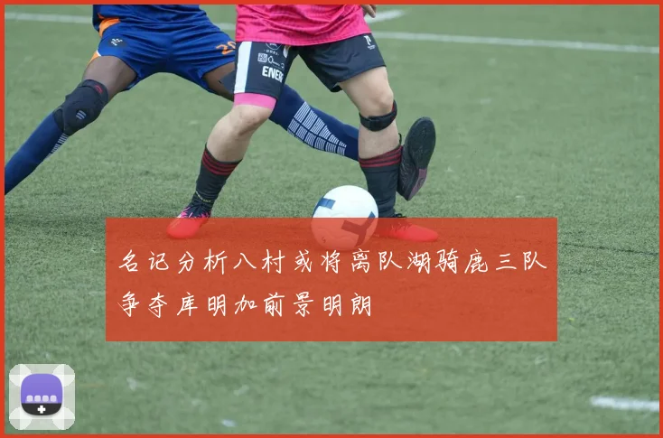 名记分析八村或将离队湖骑鹿三队争夺库明加前景明朗