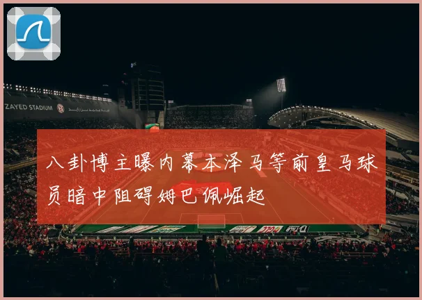 八卦博主曝内幕本泽马等前皇马球员暗中阻碍姆巴佩崛起