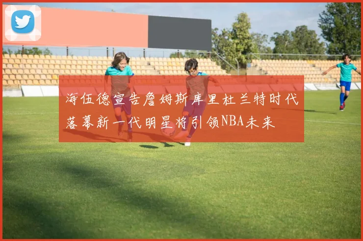 海伍德宣告詹姆斯库里杜兰特时代落幕新一代明星将引领NBA未来