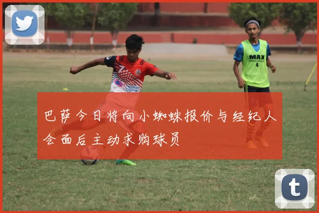 巴萨今日将向小蜘蛛报价与经纪人会面后主动求购球员
