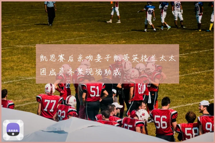 凯恩赛后亲吻妻子凯蒂英格兰太太团成员齐聚现场助威