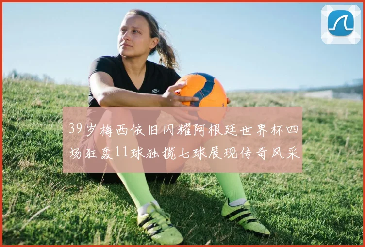 39岁梅西依旧闪耀阿根廷世界杯四场狂轰11球独揽七球展现传奇风采