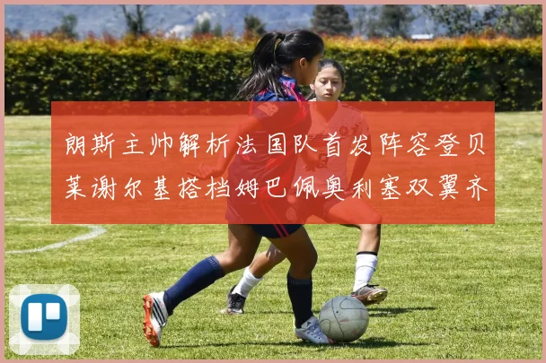 朗斯主帅解析法国队首发阵容登贝莱谢尔基搭档姆巴佩奥利塞双翼齐飞