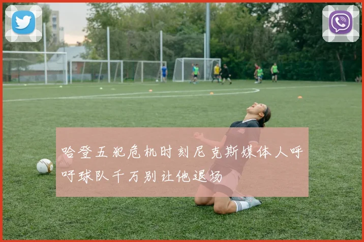 哈登五犯危机时刻尼克斯媒体人呼吁球队千万别让他退场