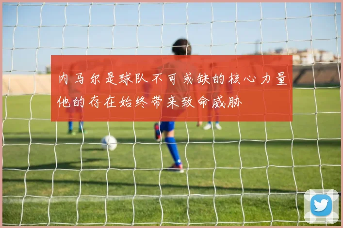 内马尔是球队不可或缺的核心力量他的存在始终带来致命威胁